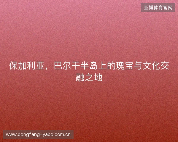 保加利亚，巴尔干半岛上的瑰宝与文化交融之地