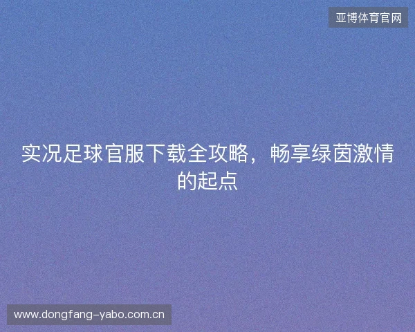 实况足球官服下载全攻略，畅享绿茵激情的起点